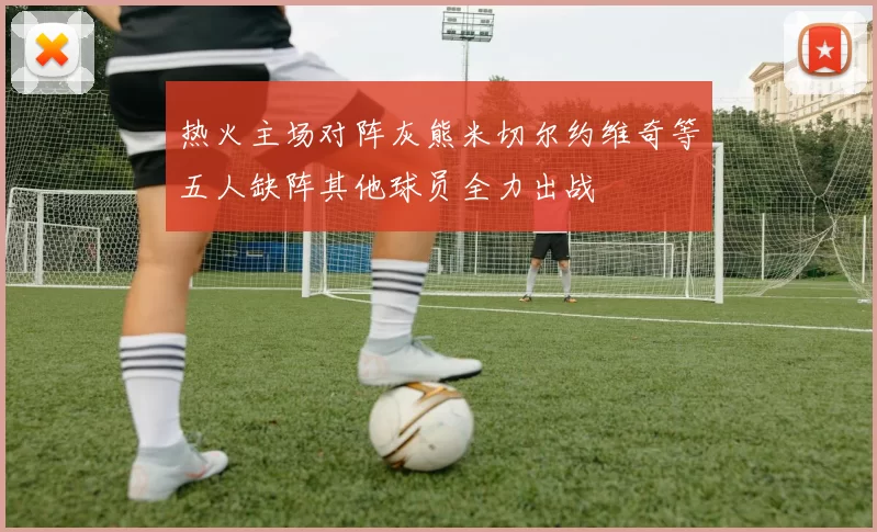 热火主场对阵灰熊米切尔约维奇等五人缺阵其他球员全力出战