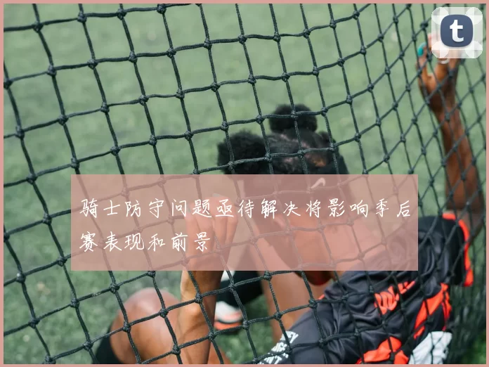 骑士防守问题亟待解决将影响季后赛表现和前景