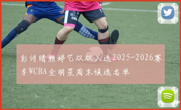 彭诗晴赖婷艺双双入选2025-2026赛季WCBA全明星周末候选名单