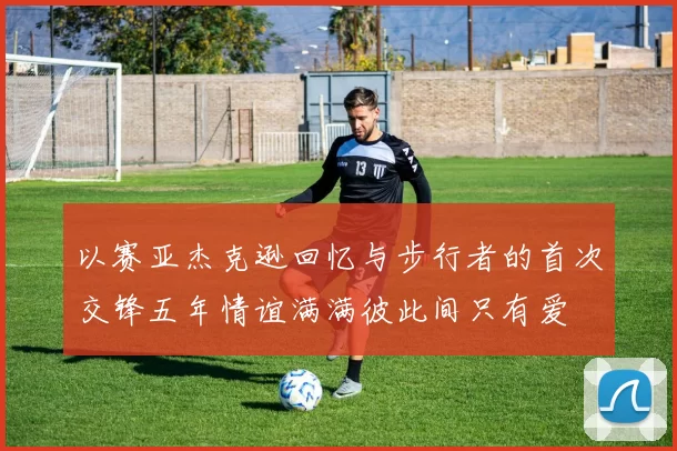 以赛亚杰克逊回忆与步行者的首次交锋五年情谊满满彼此间只有爱