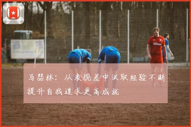 马瑟林：从表现差中汲取经验不断提升自我追求更高成就