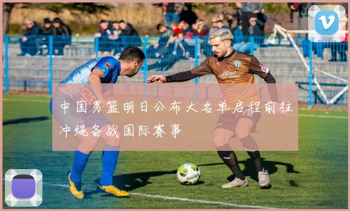 中国男篮明日公布大名单启程前往冲绳备战国际赛事