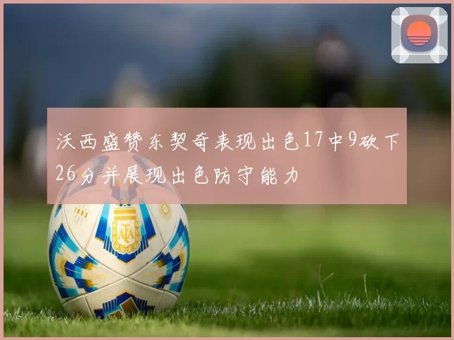 沃西盛赞东契奇表现出色17中9砍下26分并展现出色防守能力
