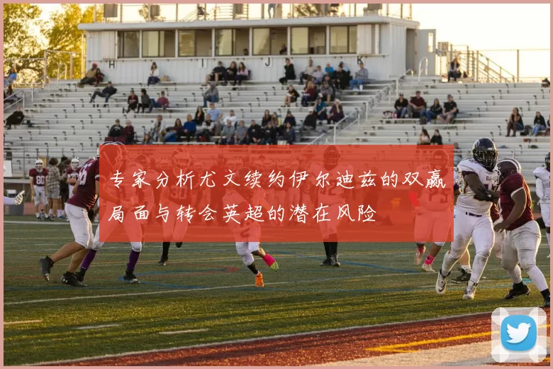 专家分析尤文续约伊尔迪兹的双赢局面与转会英超的潜在风险