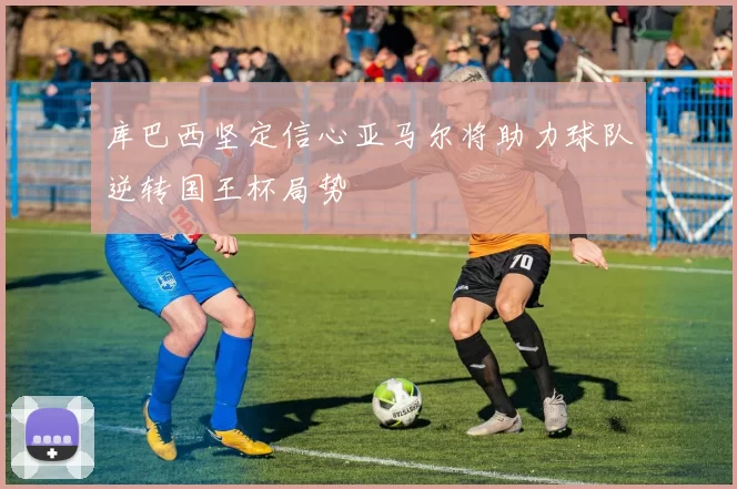 库巴西坚定信心亚马尔将助力球队逆转国王杯局势