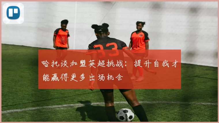 哈托谈加盟英超挑战：提升自我才能赢得更多出场机会