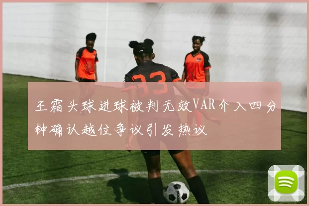 王霜头球进球被判无效VAR介入四分钟确认越位争议引发热议