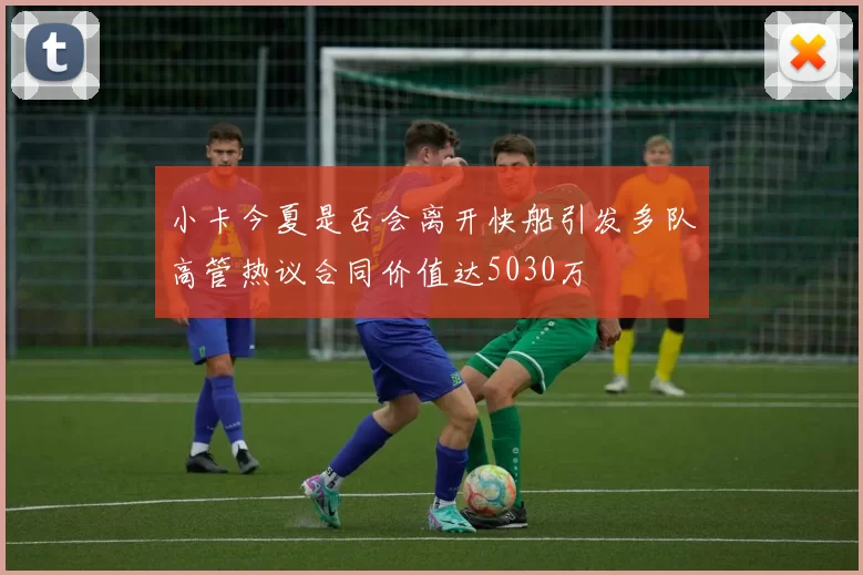 小卡今夏是否会离开快船引发多队高管热议合同价值达5030万