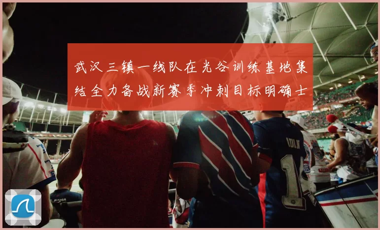 武汉三镇一线队在光谷训练基地集结全力备战新赛季冲刺目标明确士气高涨