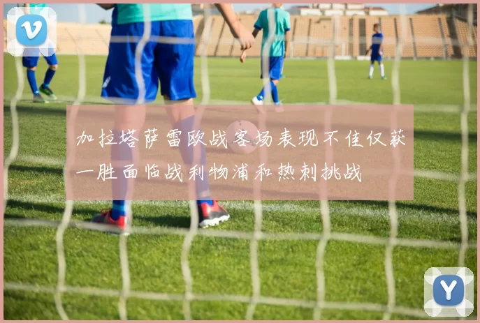 加拉塔萨雷欧战客场表现不佳仅获一胜面临战利物浦和热刺挑战