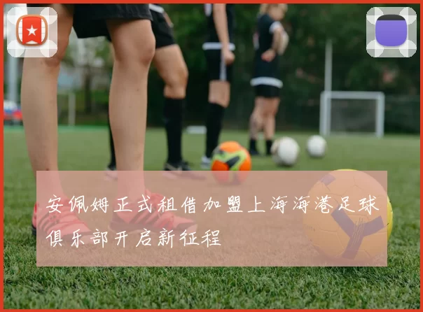安佩姆正式租借加盟上海海港足球俱乐部开启新征程
