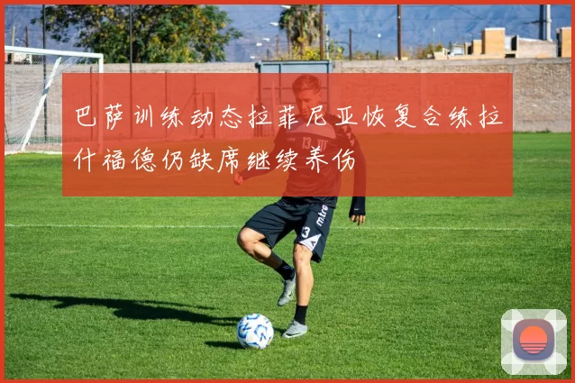 巴萨训练动态拉菲尼亚恢复合练拉什福德仍缺席继续养伤