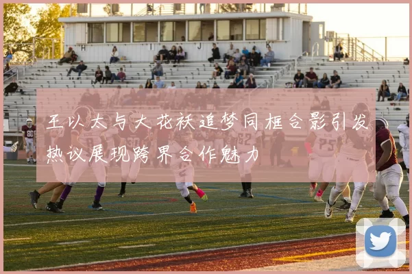 王以太与大花袄追梦同框合影引发热议展现跨界合作魅力