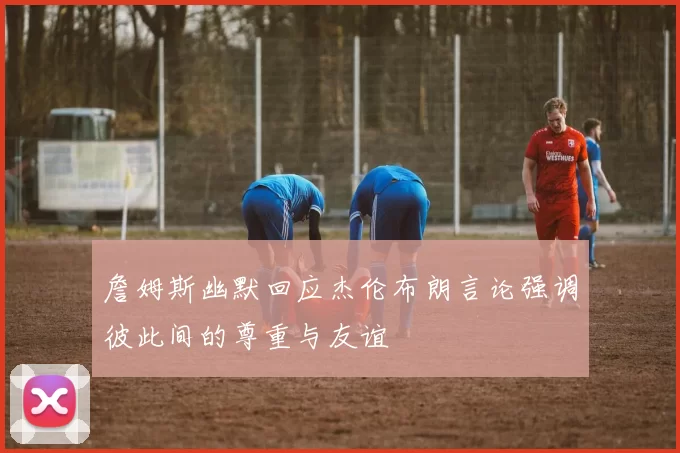 詹姆斯幽默回应杰伦布朗言论强调彼此间的尊重与友谊