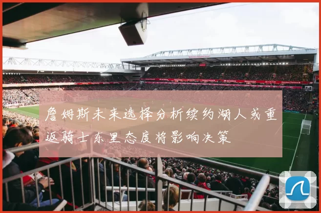 詹姆斯未来选择分析续约湖人或重返骑士东里态度将影响决策
