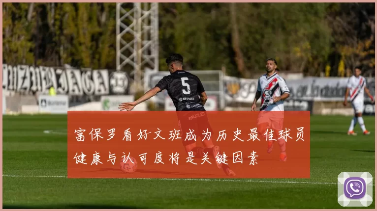 富保罗看好文班成为历史最佳球员健康与认可度将是关键因素