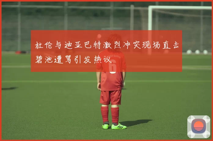杜伦与迪亚巴特激烈冲突现场直击碧池遭骂引发热议