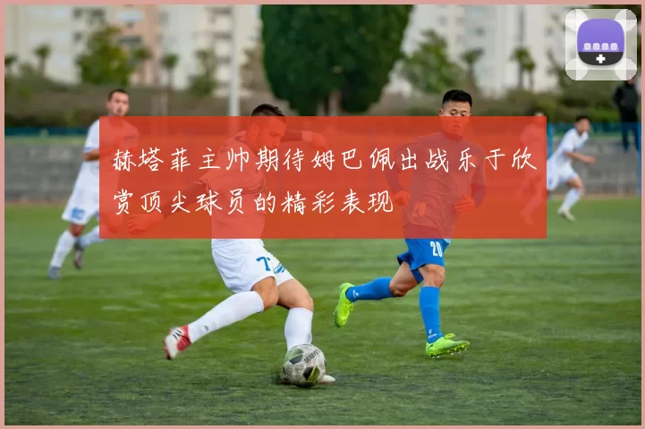 赫塔菲主帅期待姆巴佩出战乐于欣赏顶尖球员的精彩表现