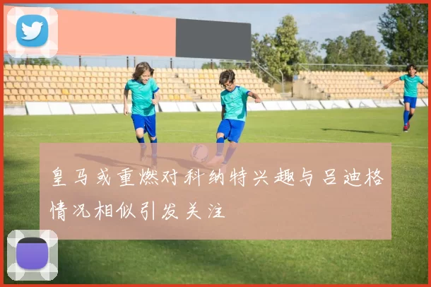 皇马或重燃对科纳特兴趣与吕迪格情况相似引发关注