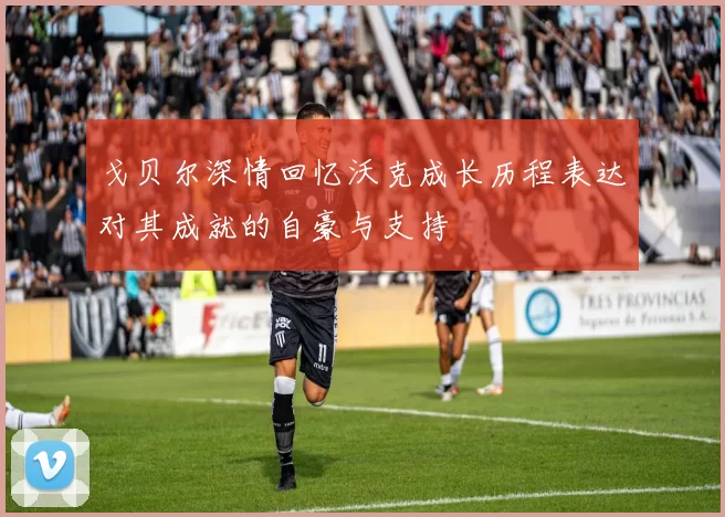 戈贝尔深情回忆沃克成长历程表达对其成就的自豪与支持