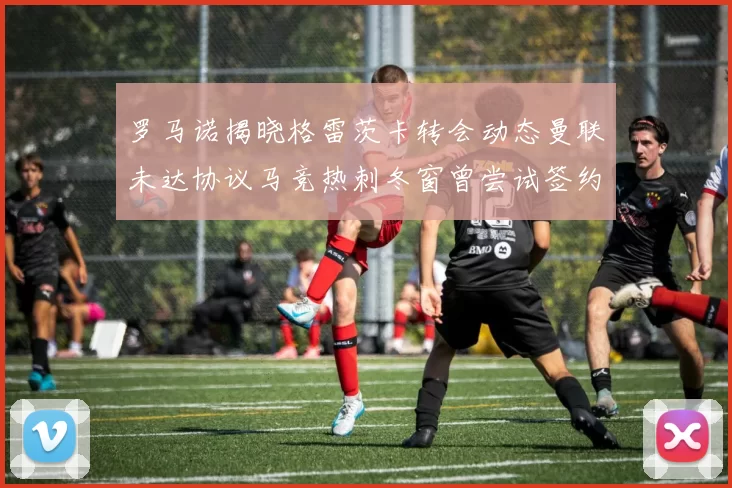 罗马诺揭晓格雷茨卡转会动态曼联未达协议马竞热刺冬窗曾尝试签约
