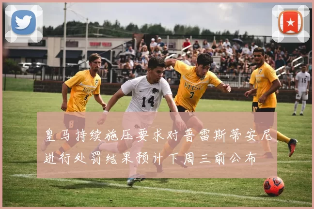 皇马持续施压要求对普雷斯蒂安尼进行处罚结果预计下周三前公布
