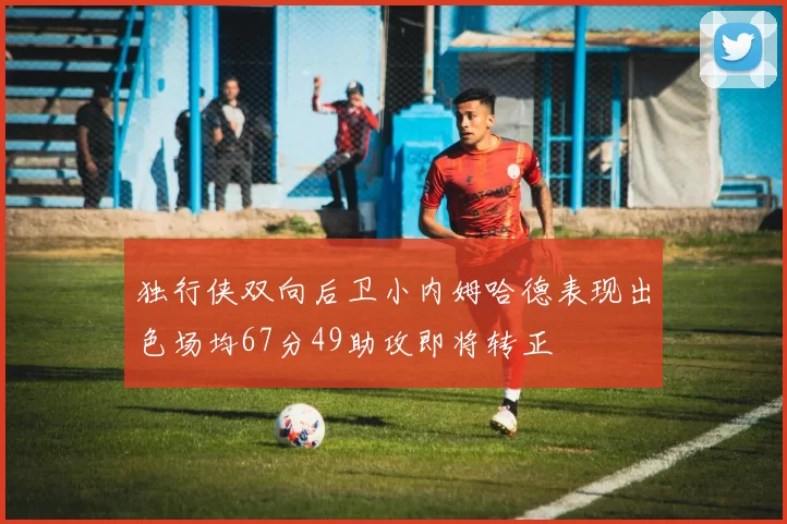 独行侠双向后卫小内姆哈德表现出色场均67分49助攻即将转正