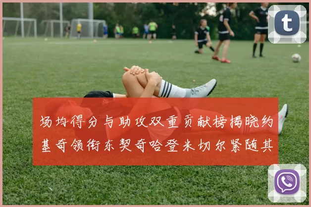 场均得分与助攻双重贡献榜揭晓约基奇领衔东契奇哈登米切尔紧随其后
