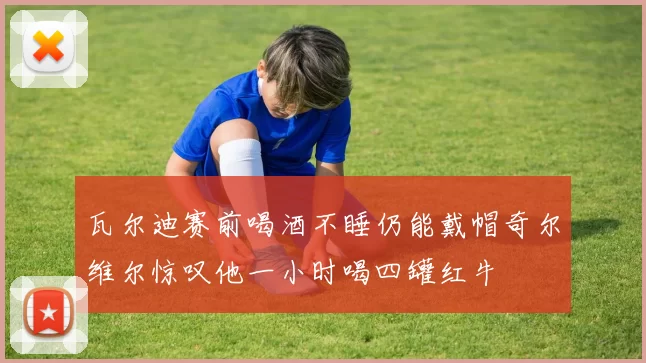 瓦尔迪赛前喝酒不睡仍能戴帽奇尔维尔惊叹他一小时喝四罐红牛